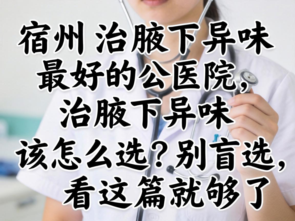 宿州治腋下异味最好的医院，治腋下异味该怎么选？别盲选，看这篇就够了