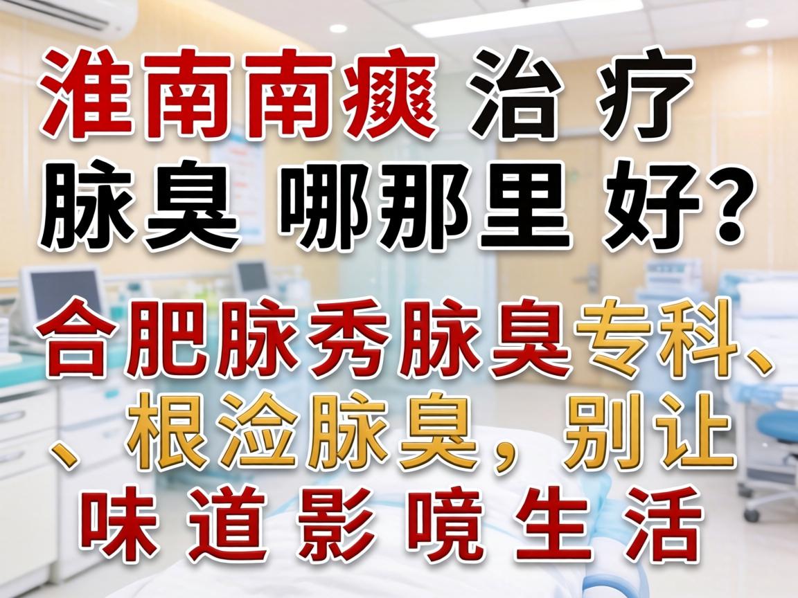 淮南治疗腋臭哪里好？合肥腋秀腋臭专科，根治腋臭，别让味道影响生活