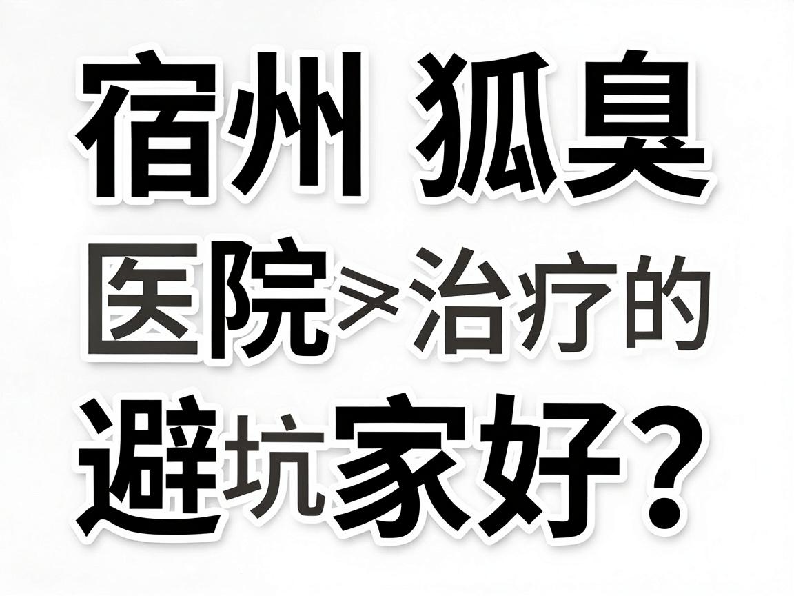 宿州狐臭医院哪家好？从专业角度拆解宿州狐臭治疗的避坑指南