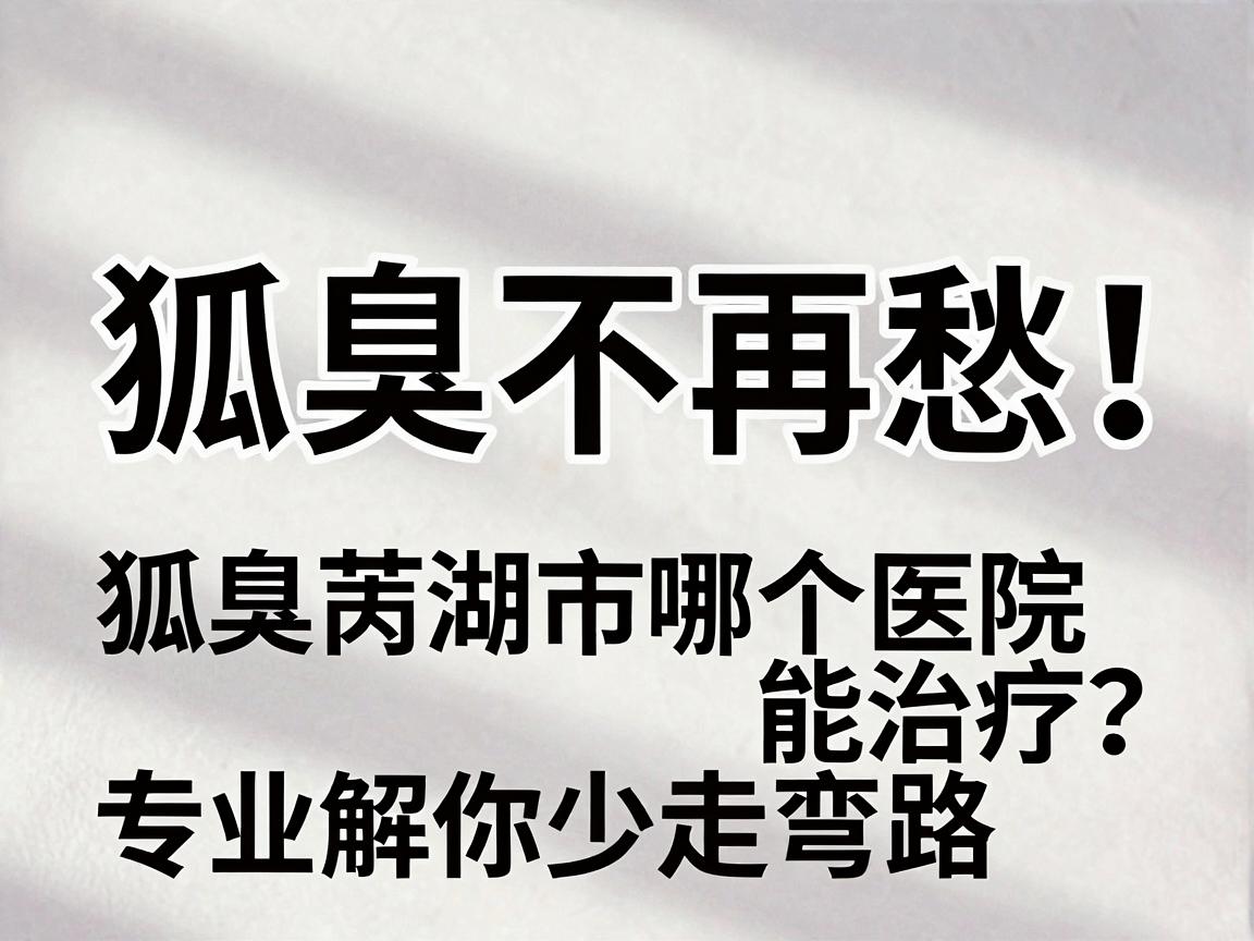狐臭不再愁！芜湖狐臭患者问，狐臭芜湖市哪个医院能治疗？专业解读带你少走弯路