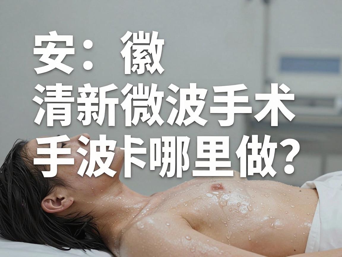 安徽清新微波手术哪里做？清新微波手术热门选择全解析