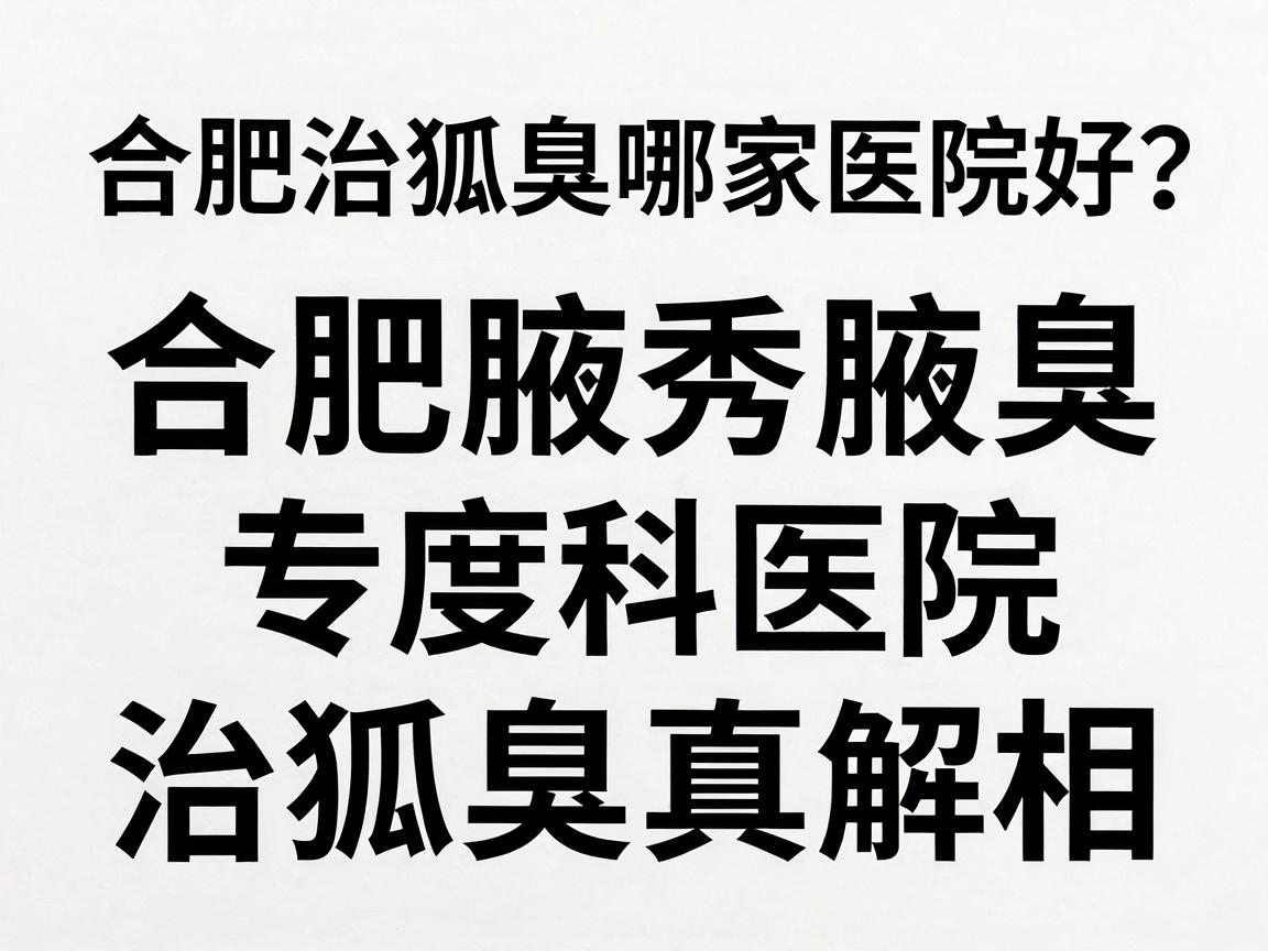 合肥治狐臭哪家医院好？合肥腋秀腋臭专科医院深度解析治狐臭真相