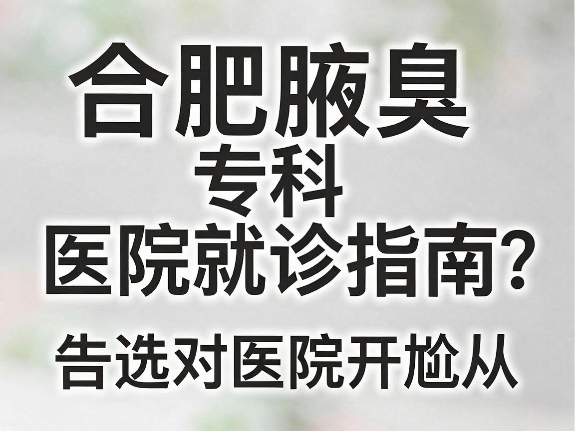 合肥腋臭医院怎么选？合肥腋臭专科医院就诊指南，告别尴尬从选对医院开始