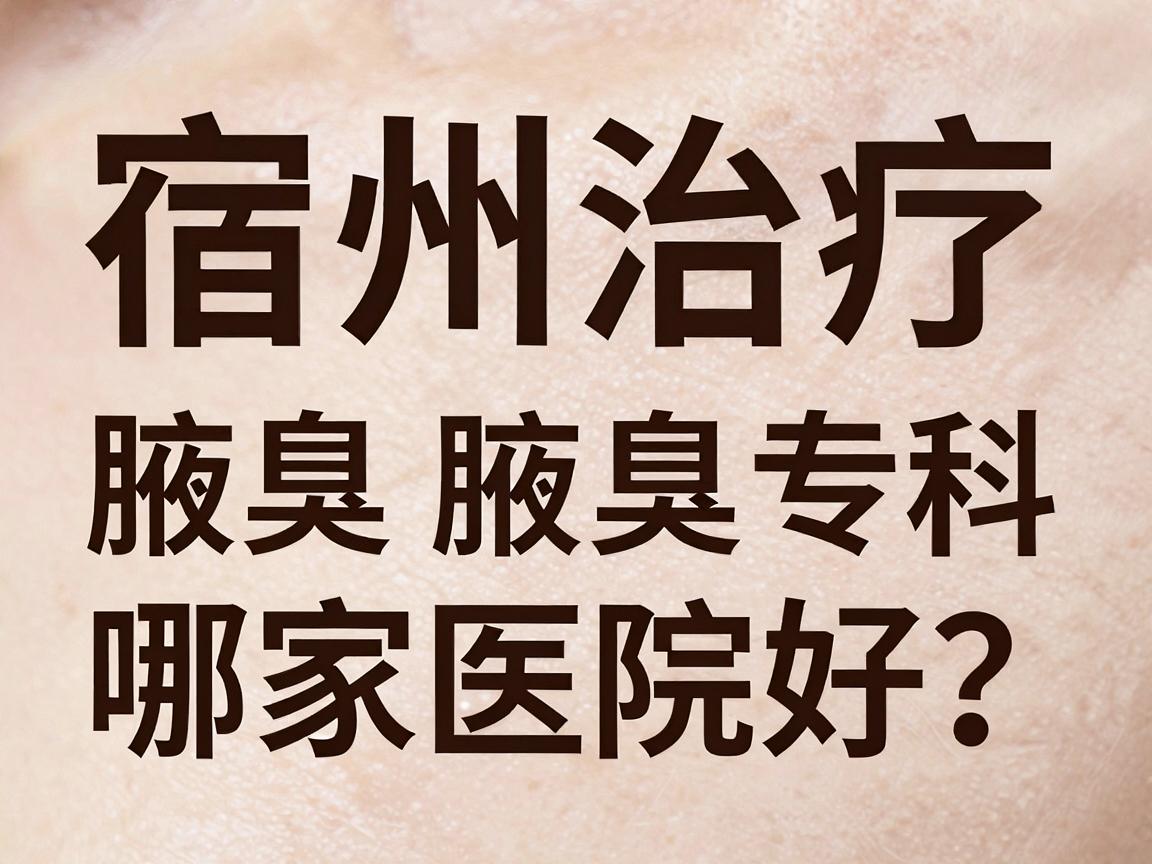 宿州治疗腋臭哪家医院好？合肥腋秀腋臭专科深度解析
