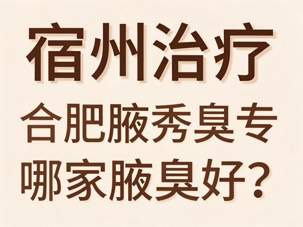 宿州治疗腋臭哪家医院好？合肥腋秀腋臭专科深度解析