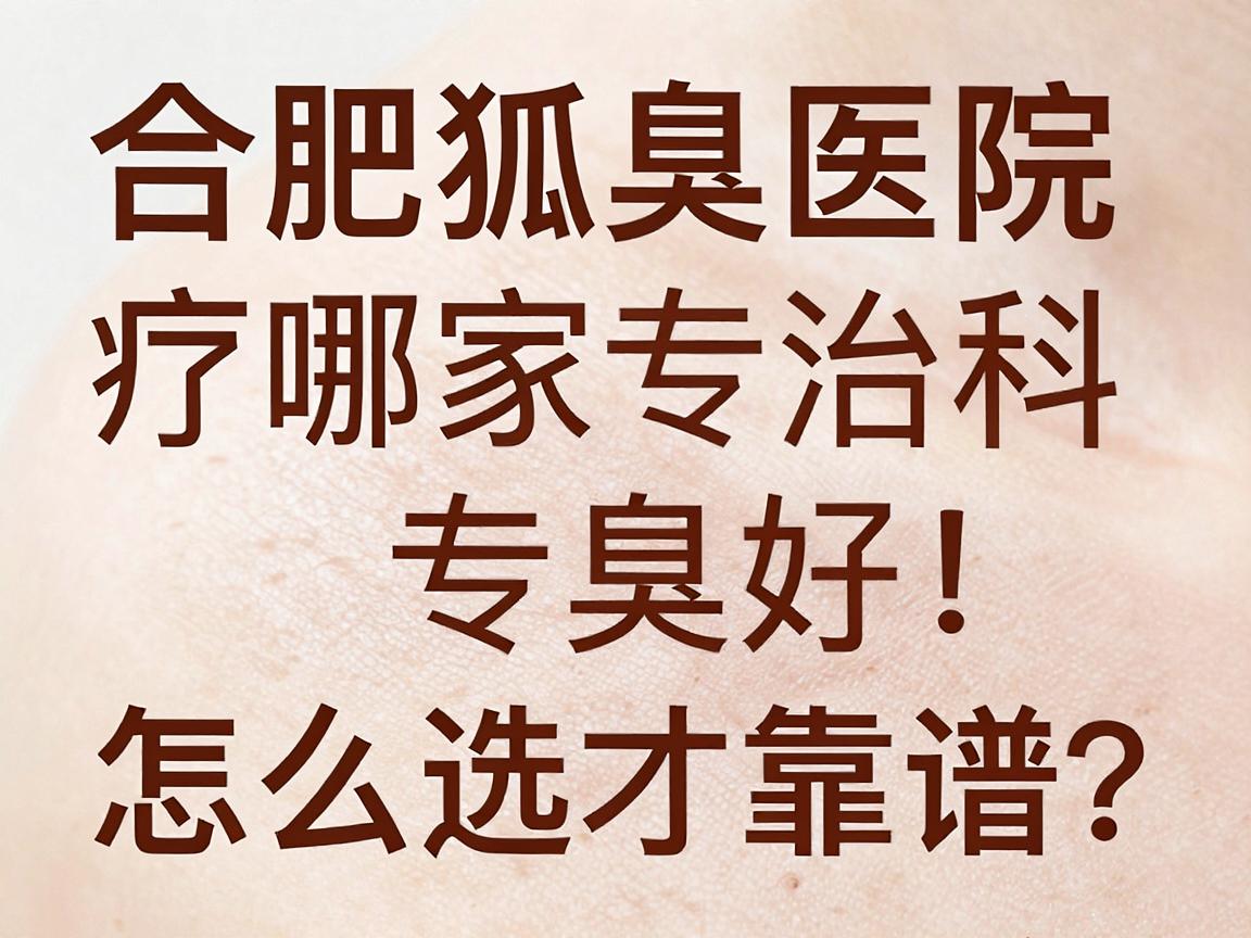 合肥狐臭治疗哪家医院好？腋臭专科医生揭秘，合肥狐臭医院怎么选才靠谱？