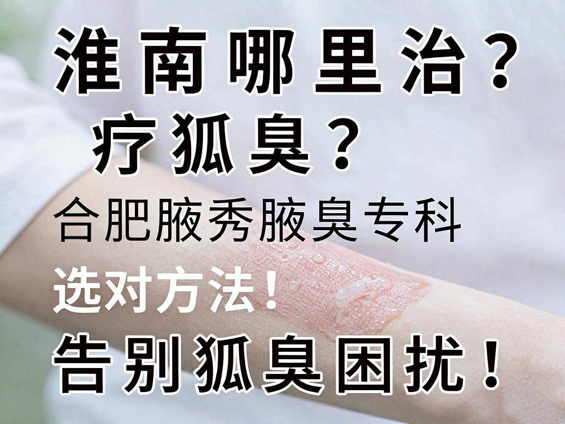 淮南哪里治疗狐臭？合肥腋秀腋臭专科告诉你，选对方法，告别狐臭困扰！