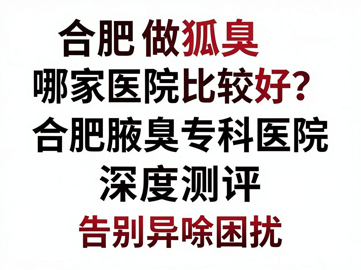 合肥做狐臭哪家医院比较好？合肥腋臭专科医院深度测评，选对医院，告别异味困扰