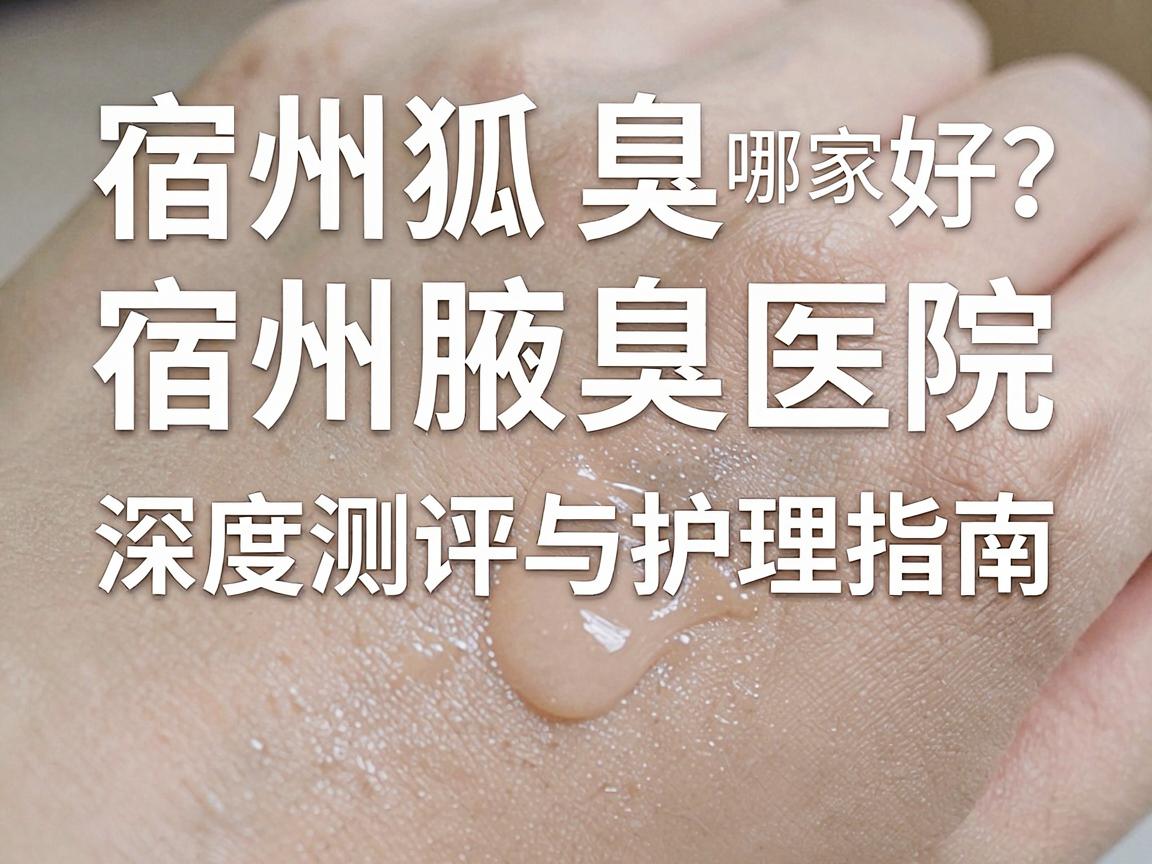 宿州狐臭治疗哪家医院好？宿州腋臭医院深度测评与护理指南