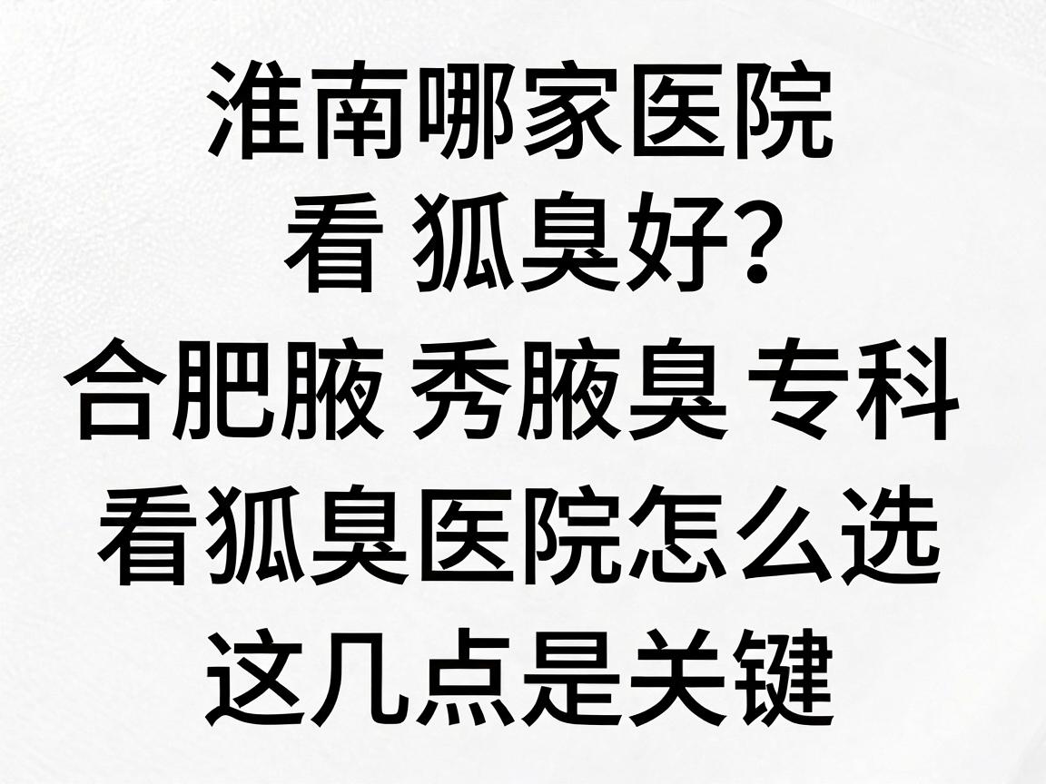 淮南哪家医院看狐臭好？合肥腋秀腋臭专科深度解析，看狐臭医院怎么选，这几点是关键