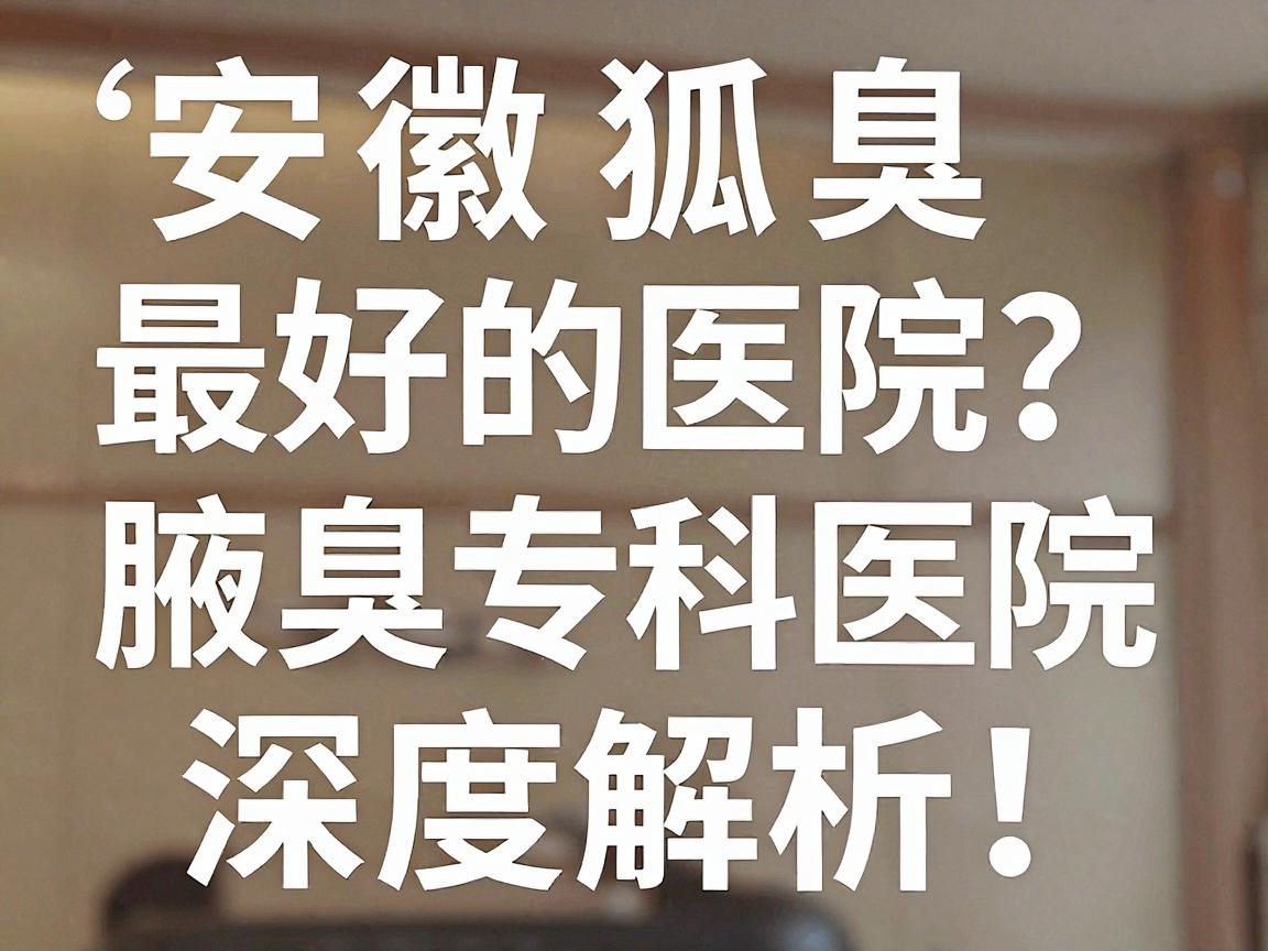 安徽狐臭最好的医院怎么选？合肥腋秀腋臭专科医院深度解析，狐臭治疗的关键几步