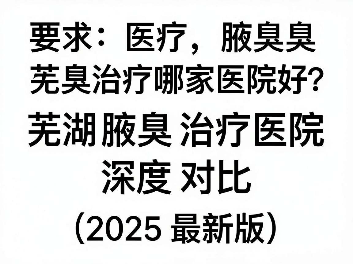 芜湖腋臭治疗哪家医院好？芜湖腋臭治疗医院深度对比（2025最新版）