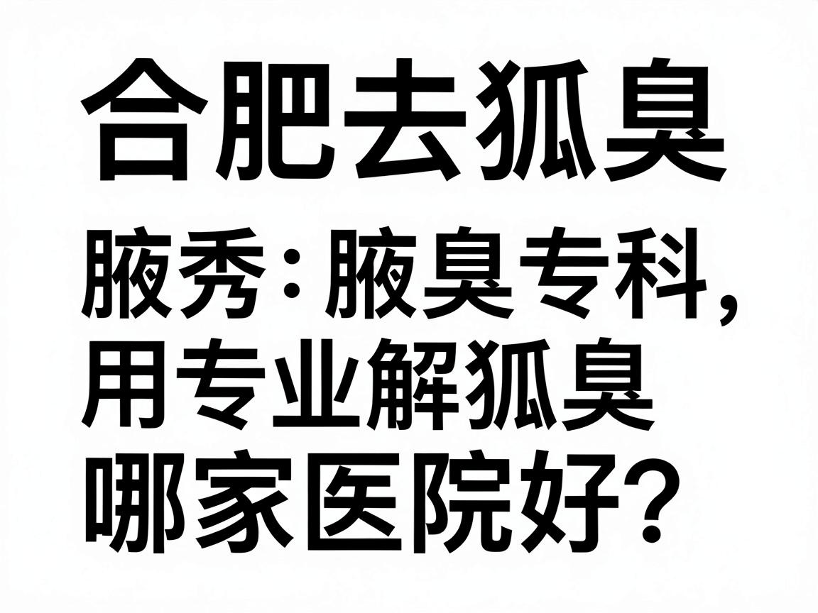 合肥去狐臭哪家医院好？合肥腋秀腋臭专科用专业解答合肥去狐臭哪家医院的疑问
