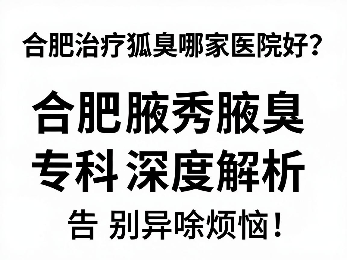 合肥治疗狐臭哪家医院好？合肥腋秀腋臭专科深度解析，选对医院，告别异味烦恼