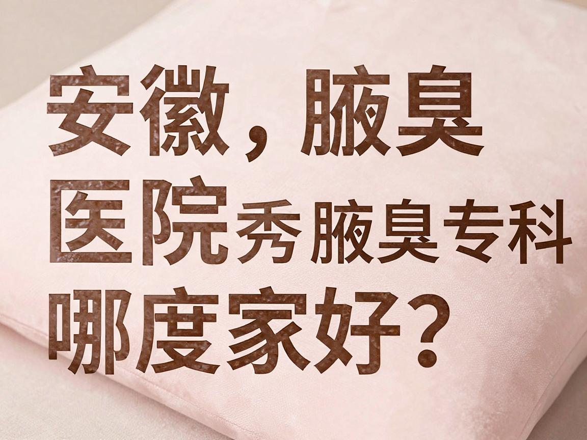 安徽腋臭医院哪家好？合肥腋秀腋臭专科深度解析，帮你选对腋臭医院