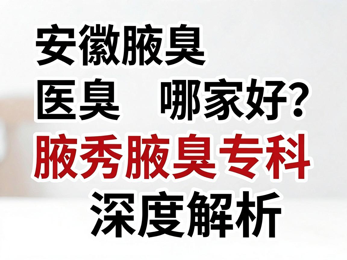 安徽腋臭医院哪家好？合肥腋秀腋臭专科深度解析，帮你选对腋臭医院