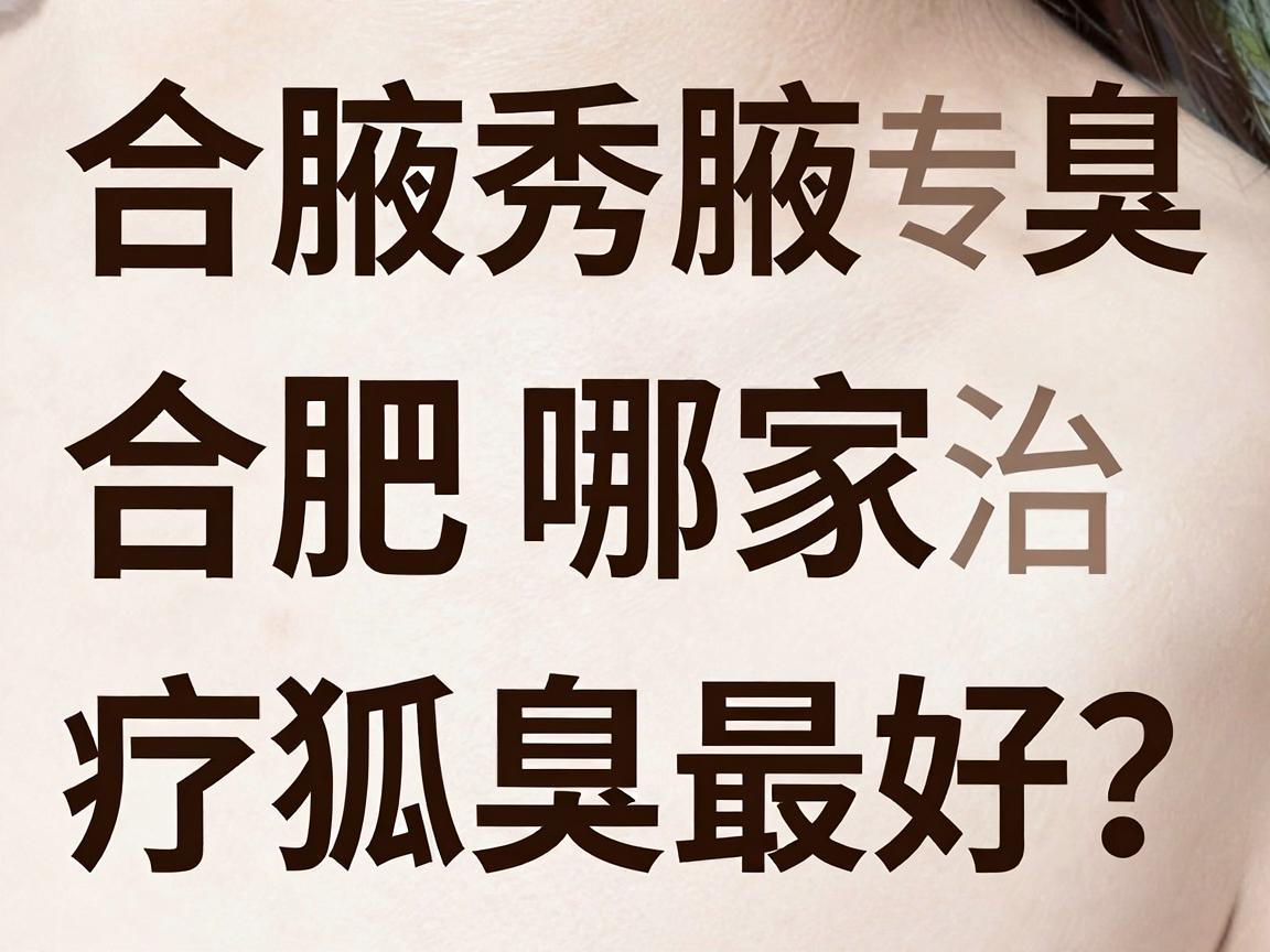 合肥腋秀腋臭专科，合肥哪家治疗狐臭最好？这份深度对比指南告诉你答案