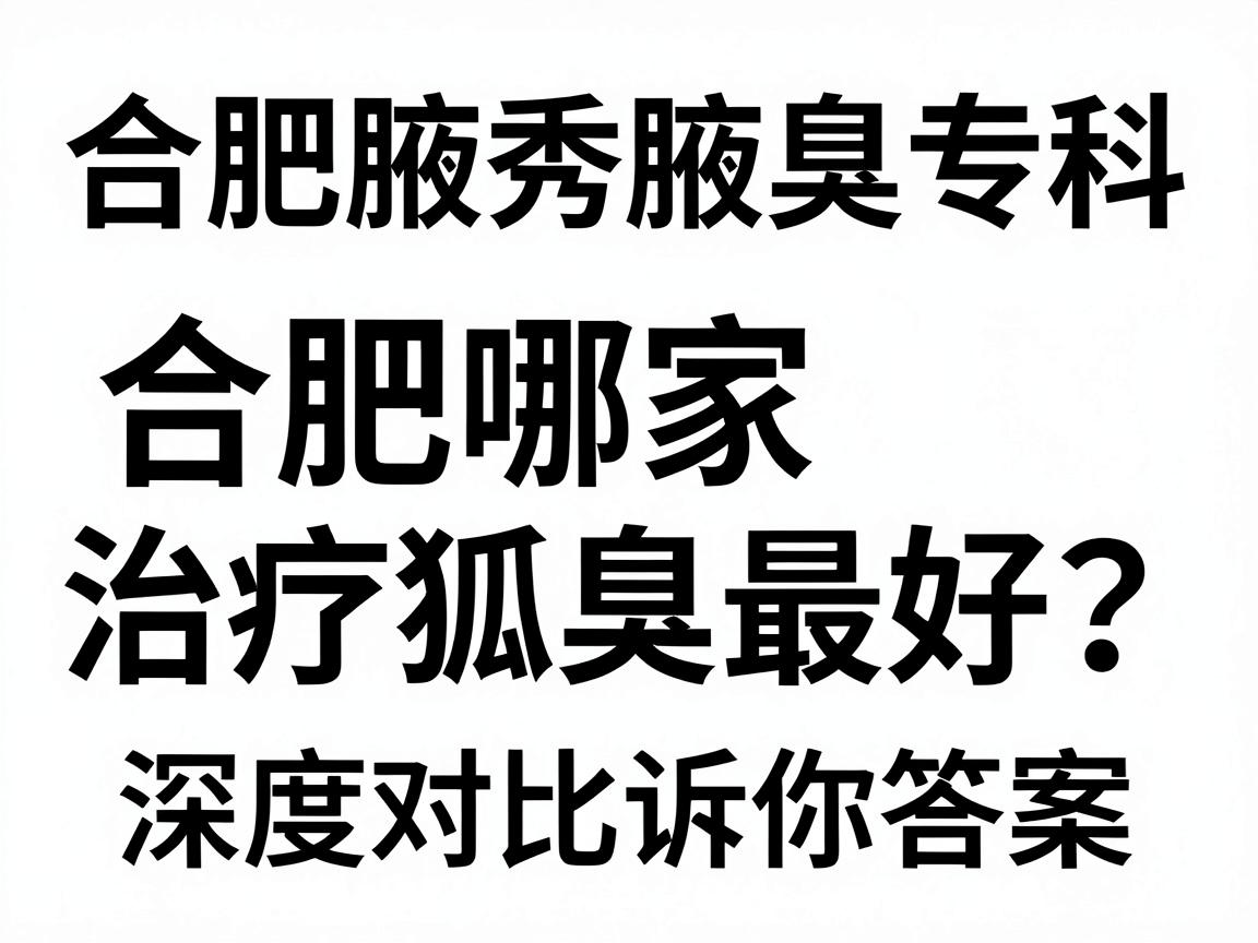 合肥腋秀腋臭专科，合肥哪家治疗狐臭最好？这份深度对比指南告诉你答案