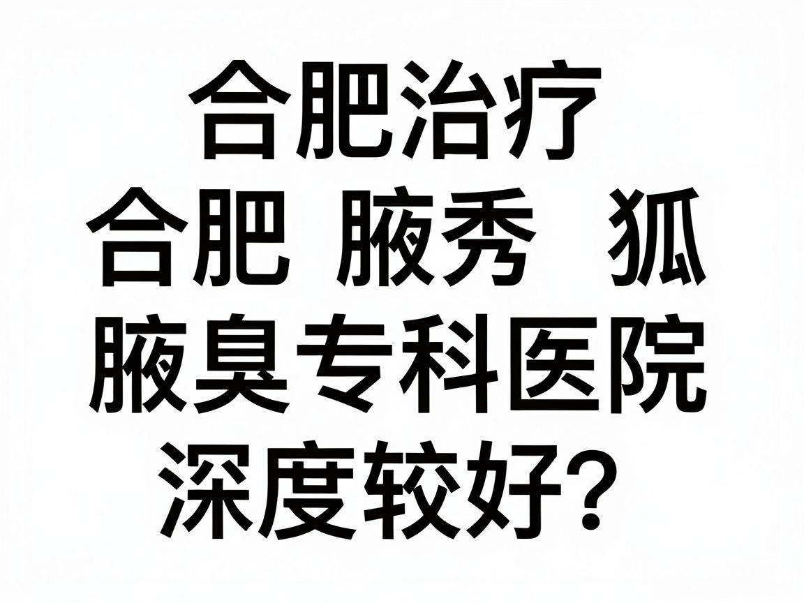 合肥治疗狐臭哪家医院比较好？合肥腋秀腋臭专科医院深度解析