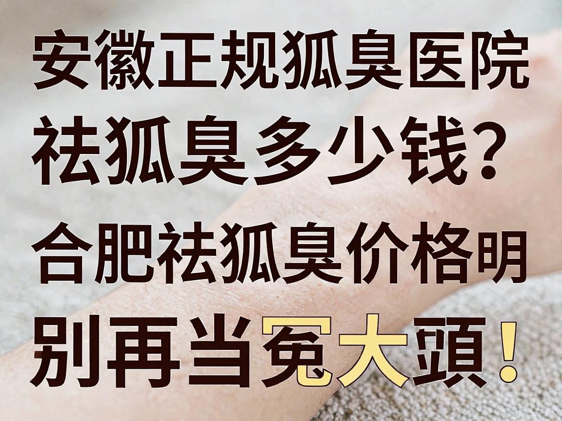 安徽正规狐臭医院祛狐臭多少钱？合肥祛狐臭价格透明，别再当冤大头！
