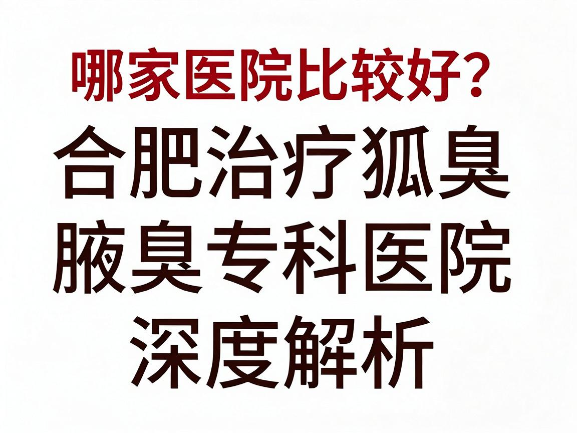 合肥治疗狐臭哪家医院比较好？合肥腋秀腋臭专科医院深度解析，狐臭治疗如何选对医院