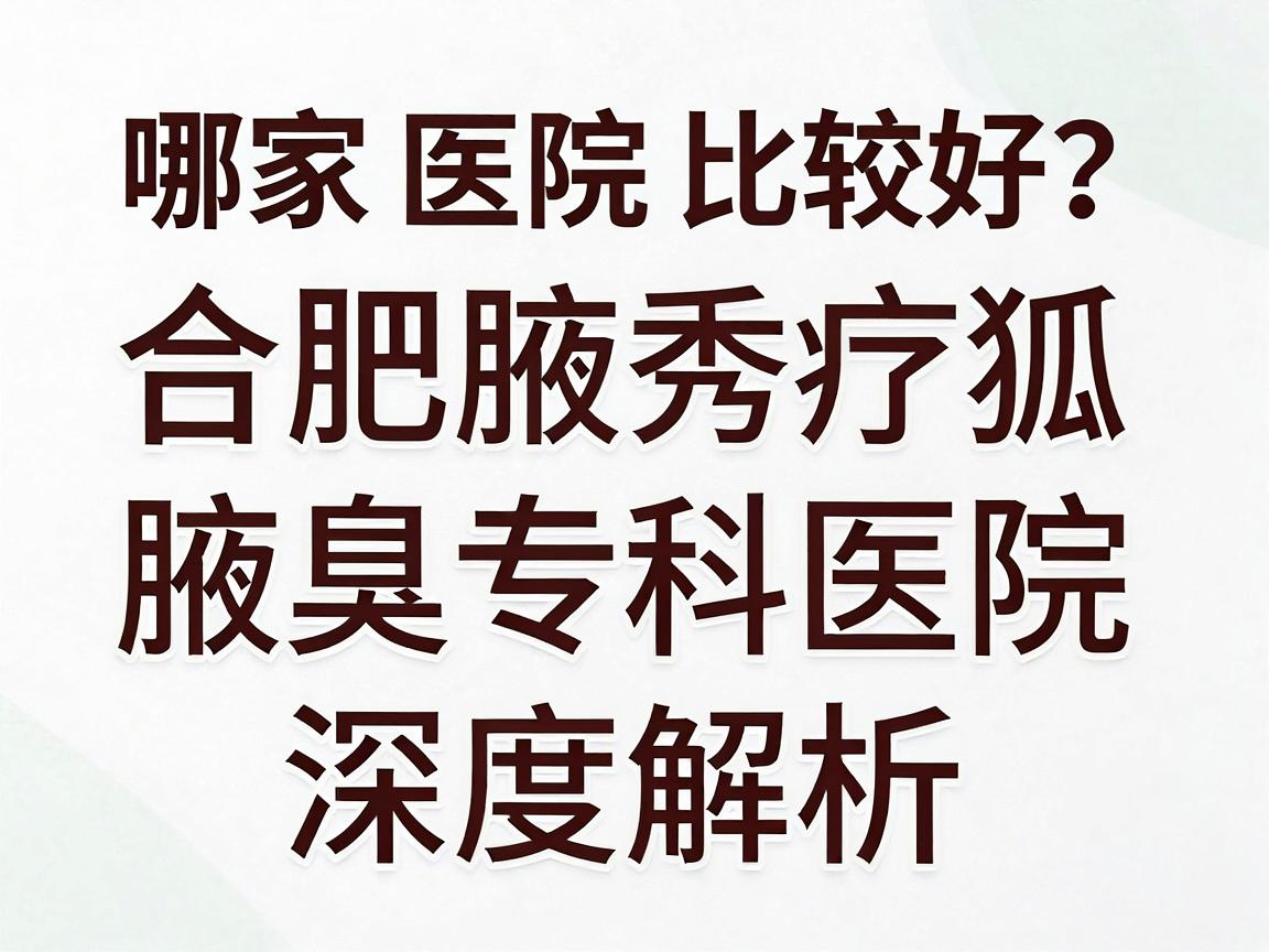 合肥治疗狐臭哪家医院比较好？合肥腋秀腋臭专科医院深度解析，狐臭治疗如何选对医院