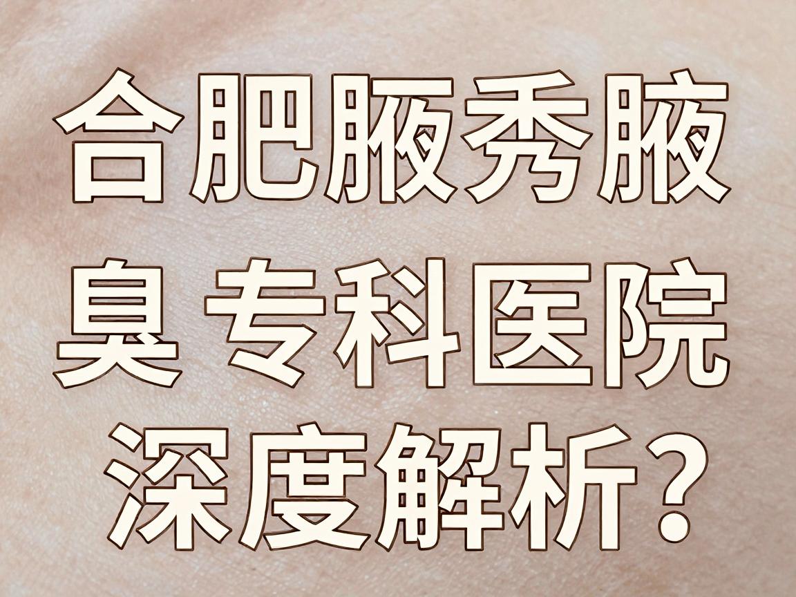 合肥狐臭手术到哪家医院？合肥腋秀腋臭专科医院深度解析，狐臭手术医院选择指南