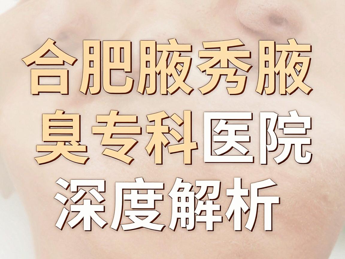合肥狐臭手术到哪家医院？合肥腋秀腋臭专科医院深度解析，狐臭手术医院选择指南