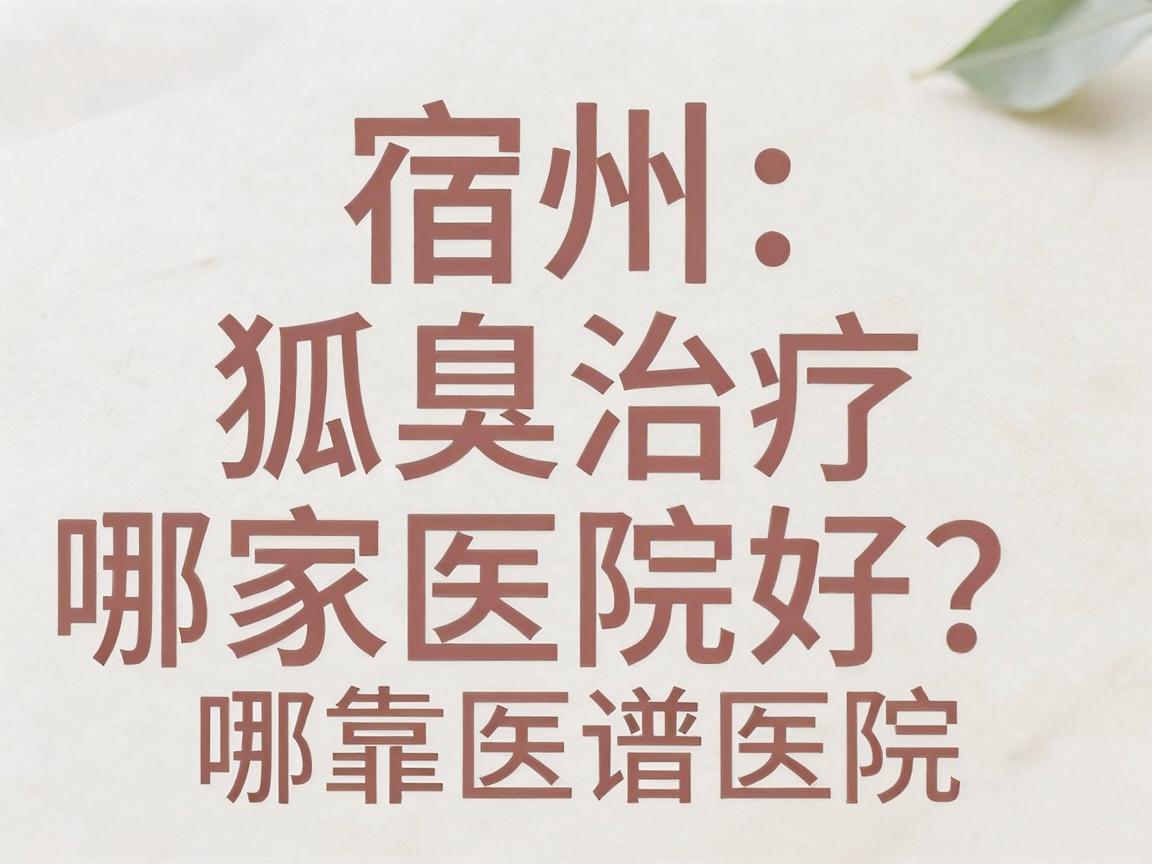 宿州狐臭治疗哪家医院好？从腋臭专科视角看宿州靠谱医院怎么选