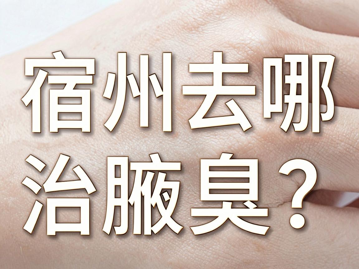 宿州去哪治腋臭？从宿州医院选择到腋臭根治的终极指南