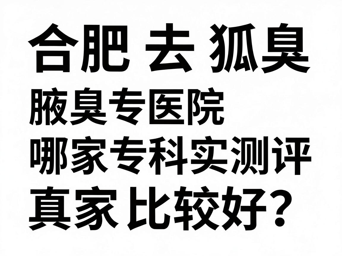 合肥去除狐臭哪家医院比较好？合肥腋臭专科医院真实测评与护理指南