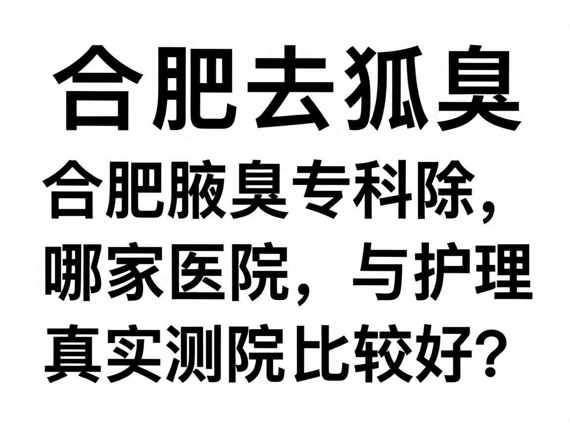 合肥去除狐臭哪家医院比较好？合肥腋臭专科医院真实测评与护理指南