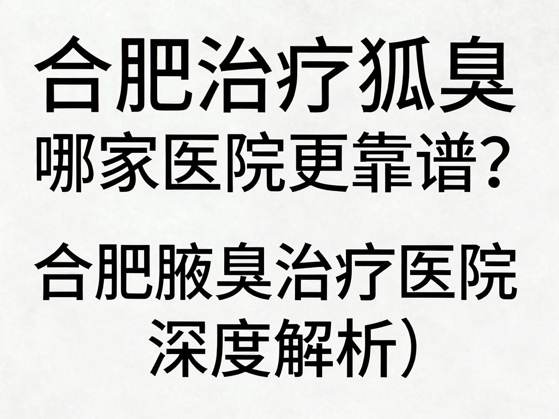合肥治疗狐臭，哪家医院更靠谱？合肥腋臭治疗医院深度解析（合肥篇）