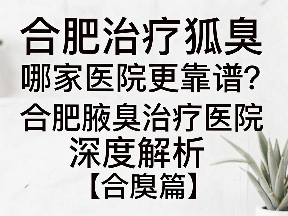 合肥治疗狐臭，哪家医院更靠谱？合肥腋臭治疗医院深度解析（合肥篇）