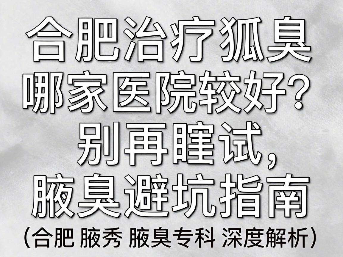 合肥治疗狐臭哪家医院较好？别再瞎试，看这篇腋臭专科避坑指南（合肥腋秀腋臭专科深度解析）