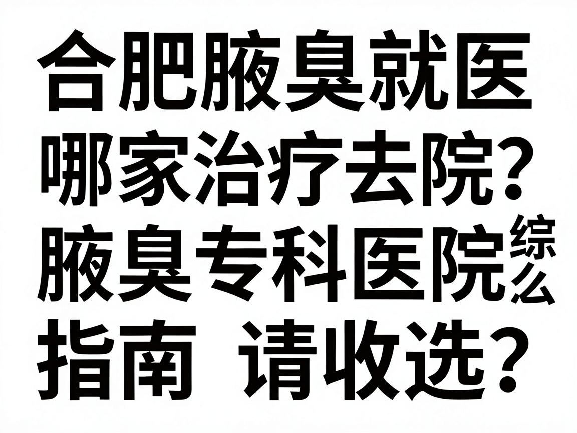 合肥腋臭治疗去哪家医院？腋臭专科医院与综合医院怎么选？这份合肥腋臭就医指南请收好