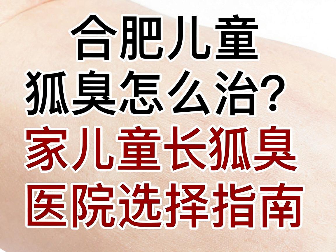 合肥儿童狐臭怎么治？家长必看的合肥治儿童狐臭医院选择指南
