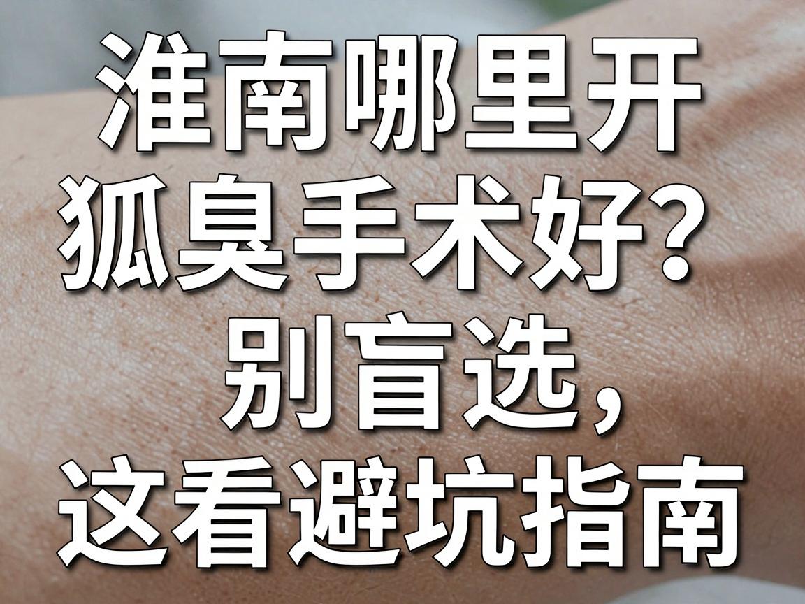 淮南哪里开狐臭手术好？别盲选，先看这份避坑指南