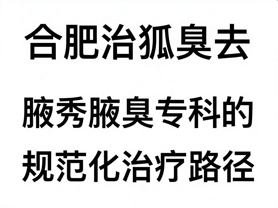 合肥治狐臭去哪家医院？合肥腋秀腋臭专科的规范化治疗路径详解