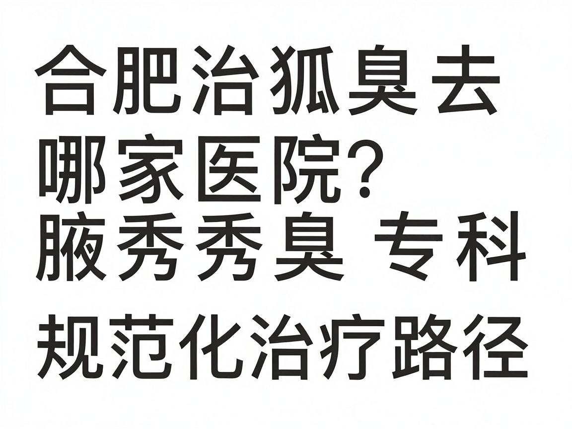 合肥治狐臭去哪家医院？合肥腋秀腋臭专科的规范化治疗路径详解