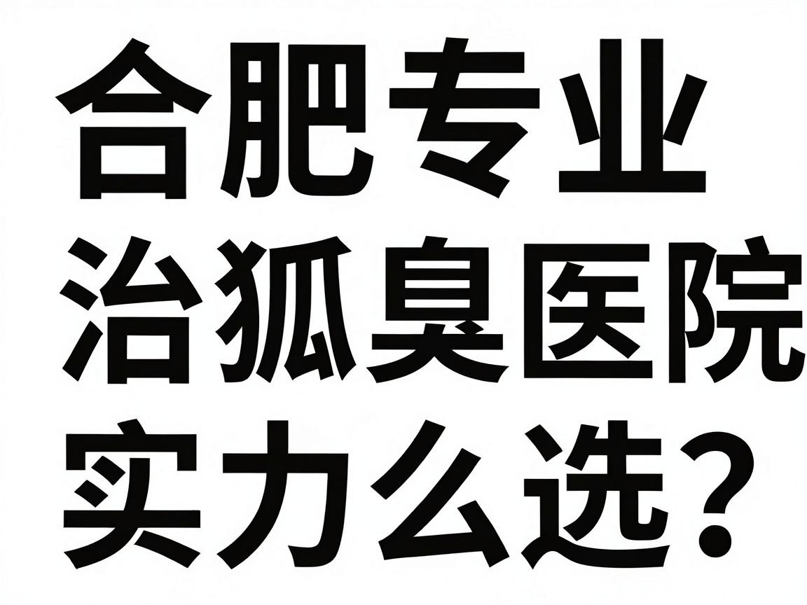 合肥腋臭治疗医院怎么选？合肥专业治狐臭医院实力对比与避坑指南