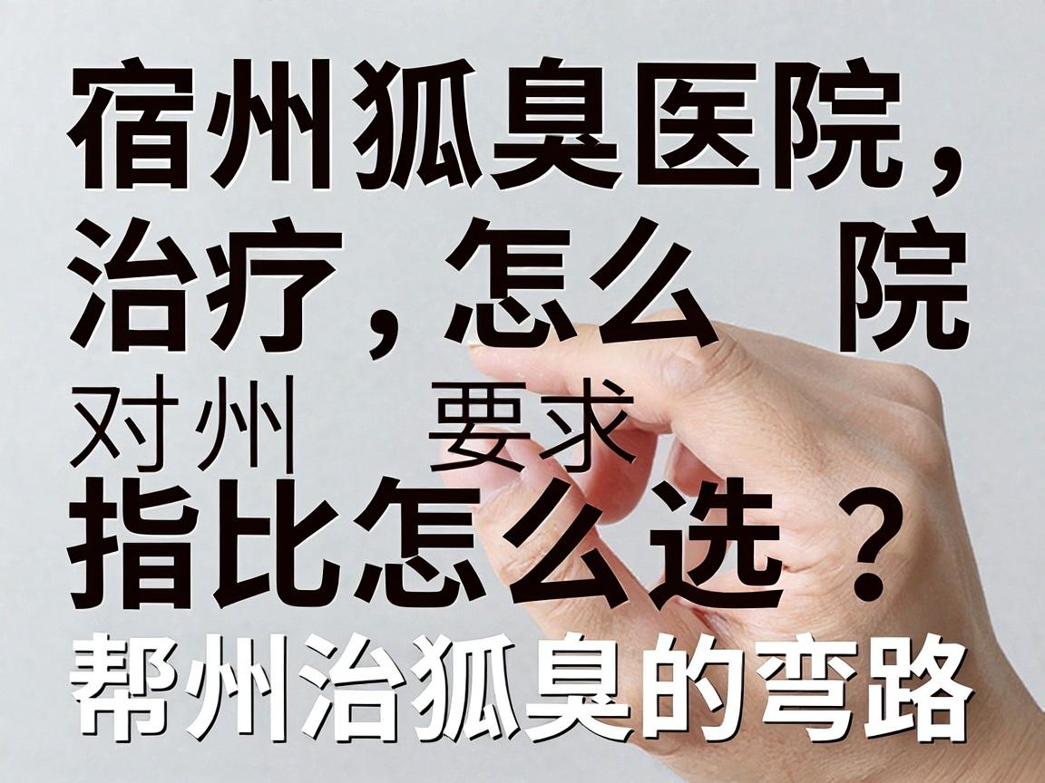 宿州狐臭治疗医院怎么选？这份宿州腋臭医院对比指南，帮你避开宿州治狐臭的弯路