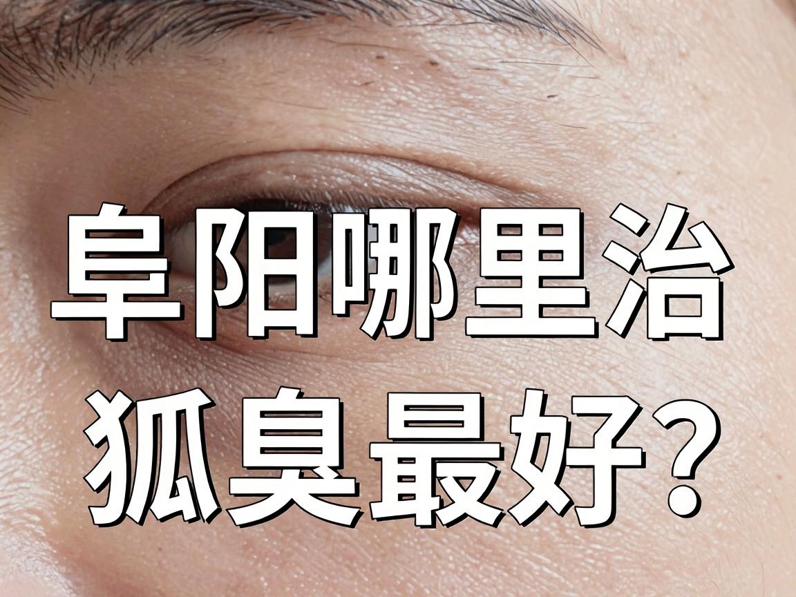 阜阳哪里治狐臭最好？这份阜阳狐臭医院实地测评，帮你避开90%的坑