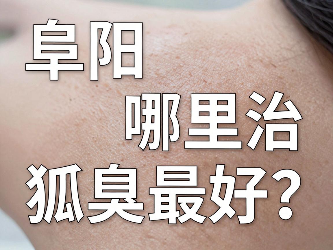 阜阳哪里治狐臭最好？这份阜阳狐臭医院实地测评，帮你避开90%的坑