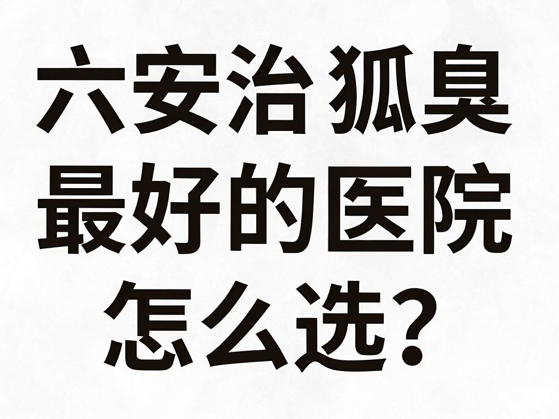 六安治狐臭最好的医院怎么选？这份六安腋臭诊疗攻略请收好