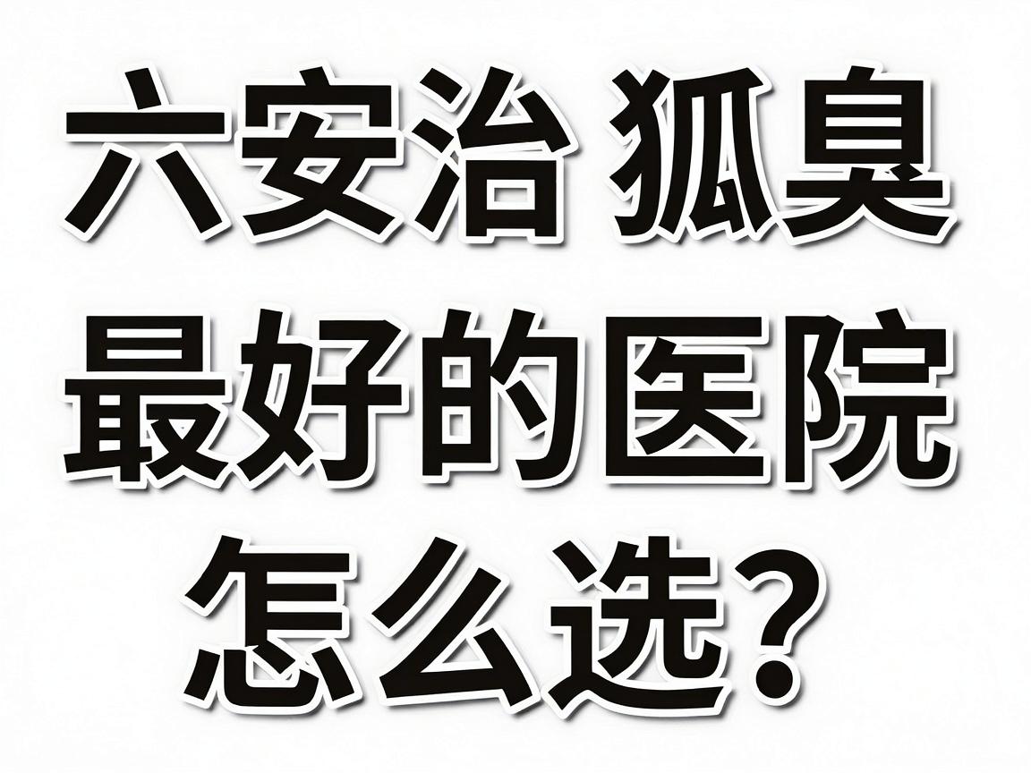 六安治狐臭最好的医院怎么选？这份六安腋臭诊疗攻略请收好