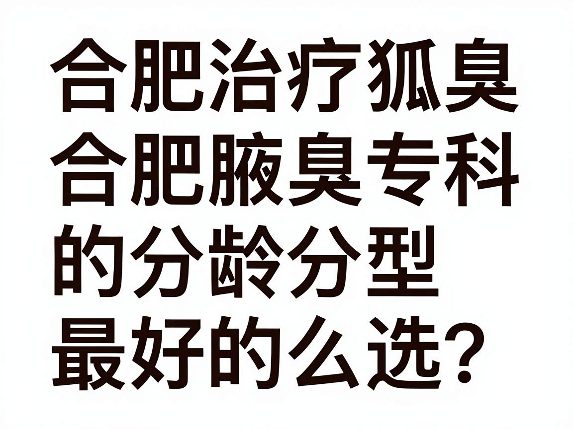 合肥治疗狐臭最好的医院怎么选？合肥腋秀腋臭专科的分龄分型方案解析