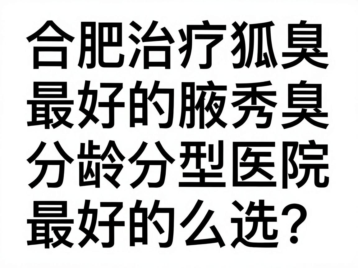 合肥治疗狐臭最好的医院怎么选？合肥腋秀腋臭专科的分龄分型方案解析