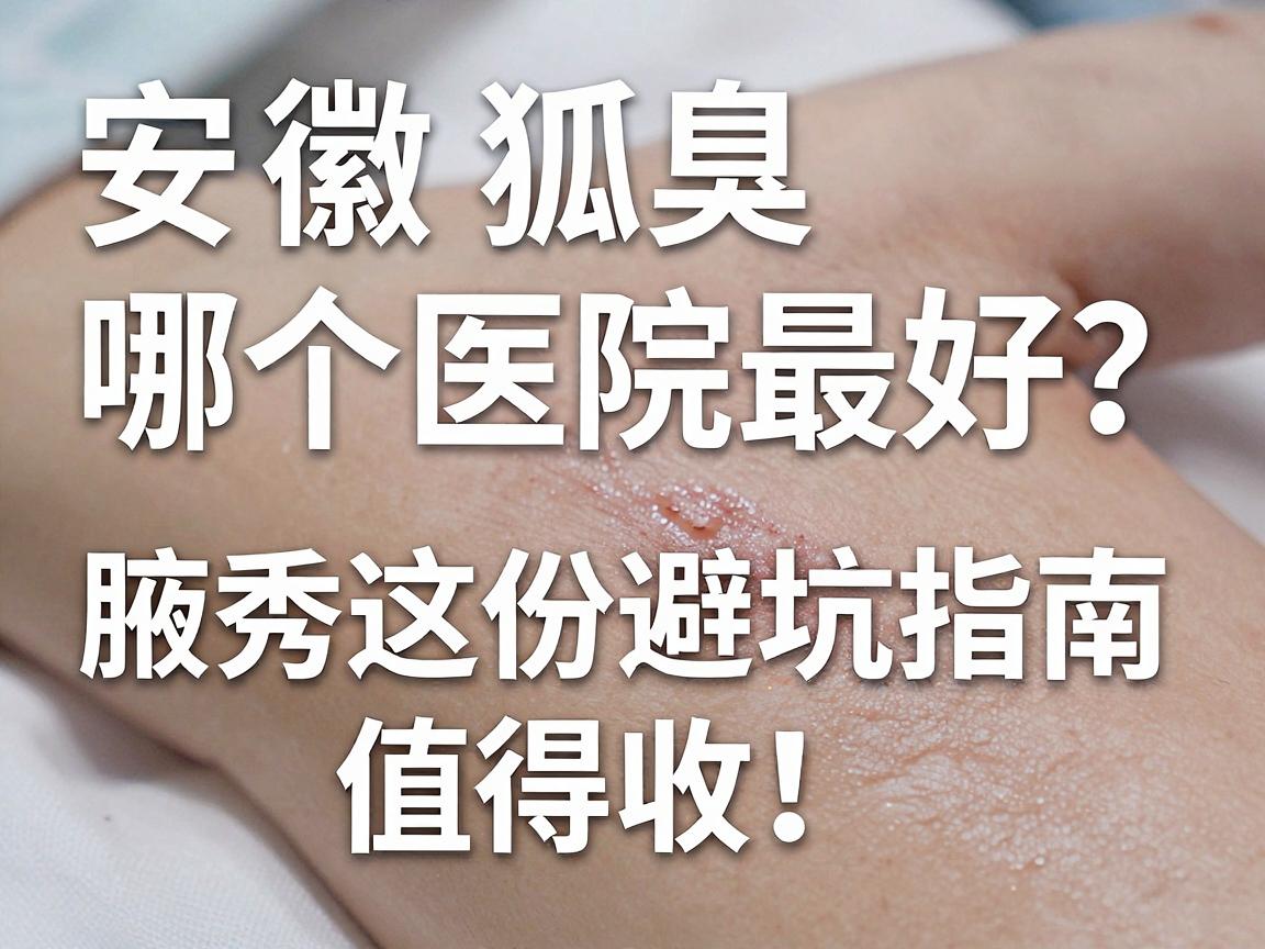 安徽狐臭手术哪个医院最好？别只看排名，腋秀这份避坑指南值得收！